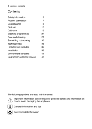 Page 4Safety information 5
Product description 7
Control panel 8
First use 12
Daily use 16
Washing programmes 27
Care and cleaning 28
Something not working 30
Technical data 33
Hints for test institutes 35
Installation 36
Environment concerns 41
Guarantee/Customer Service 42
Contents
The following symbols are used in this manual:
Important information concerning your personal safety and information on
how to avoid damaging the appliance.
General information and tips
Environmental information...