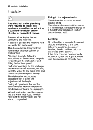 Page 3636electroluxinstallation
Any electrical and/or plumbing
work required to install this
appliance should be carried out by
a qualified electrician and/or
plumber or competent person.
Remove all packaging before
positioning the machine.
If possible, position the machine next
to a water tap and a drain.
This dishwasher is designed to be
fitted under a kitchen counter or
worksurface.
Attention! Carefully follow the
instructions on the enclosed template
for building in the dishwasher and
fitting the furniture...