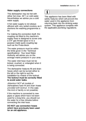 Page 37installation electrolux  37
Water supply connections 
This dishwasher may be fed with
either hot (max. 60°) or cold water.
Nevertheless we advise you a cold
water supply.
A hot water supply is not always
efficient with very soiled crockery as it
shortens the washing programmes a
lot.
For making the connection itself, the
coupling nut fitted to the machine’s
supply hose is designed to screw onto
a 3/4 gas thread spout or to a
purpose made quick-coupling tap
such as the Press-block.
The water pressure must...