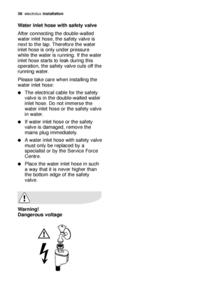 Page 3838electroluxinstallation
Water inlet hose with safety valve
After connecting the double-walled
water inlet hose, the safety valve is
next to the tap. Therefore the water
inlet hose is only under pressure
while the water is running. If the water
inlet hose starts to leak during this
operation, the safety valve cuts off the
running water.
Please take care when installing the
water inlet hose:
The electrical cable for the safety
valve is in the double-walled water
inlet hose. Do not immerse the
water inlet...