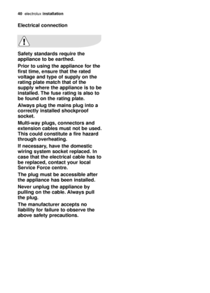 Page 4040electroluxinstallation
Electrical connection
Safety standards require the
appliance to be earthed. 
Prior to using the appliance for the
first time, ensure that the rated
voltage and type of supply on the
rating plate match that of the
supply where the appliance is to be
installed. The fuse rating is also to
be found on the rating plate.
Always plug the mains plug into a
correctly installed shockproof
socket.
Multi-way plugs, connectors and
extension cables must not be used.
This could constitute a...