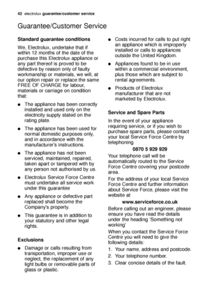 Page 4242electroluxguarantee/customer service
Guarantee/Customer Service
Standard guarantee conditions
We, Electrolux, undertake that if
within 12 months of the date of the
purchase this Electrolux appliance or
any part thereof is proved to be
defective by reason only of faulty
workmanship or materials, we will, at
our option repair or replace the same
FREE OF CHARGE for labour,
materials or carriage on condition
that:
The appliance has been correctly
installed and used only on the
electricity supply stated on...