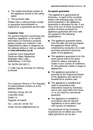 Page 43guarantee/customer serviceelectrolux  43
4. The model and Serial number of
the appliance (found on the rating
plate).
5. The purchase date.
Please note a valid purchase receipt
or guarantee documentation is
required for in guarantee service calls.
Customer Care
For general enquiries concerning your
Electrolux appliance, or for further
information on Electrolux products
please contact our Customer Care
Department by letter or telephone at
the address below or visit our website
at www.electrolux.co.uk...