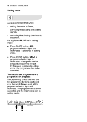 Page 1010electroluxcontrol panel
Setting mode
Always remember that when:
- setting the water softener,
- activating/deactivating the audible
signals,
- activating/deactivating the rinse aid
dispenser,
the appliance MUSTbe in setting
mode:
Press On/Off button, ALL
programme button lights are
illuminated = appliance in setting
mode.
Press On/Off button, ONLYa
programme button light is
illuminated = last performed or
selected programme still set. 
In this case, to return to setting
mode, the programme has to be...