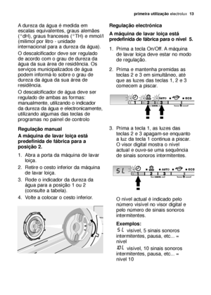 Page 13primeira utilizaçãoelectrolux  13
A dureza da água é medida em
escalas equivalentes, graus alemães
(°dH), graus franceses (°TH) e mmol/l
(milimol por litro - unidade
internacional para a dureza da água).
O descalcificador deve ser regulado
de acordo com o grau de dureza da
água da sua área de residência. Os
serviços municipalizados de água
podem informá-lo sobre o grau de
dureza da água da sua área de
residência.
O descalcificador de água deve ser
regulado de ambas as formas:
manualmente, utilizando o...