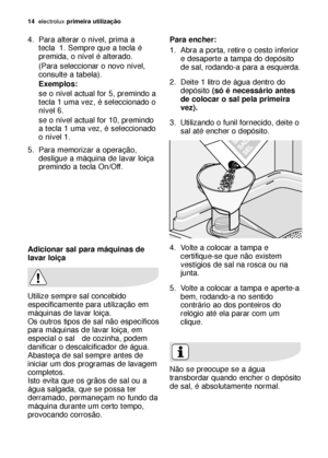 Page 1414electroluxprimeira utilização
Adicionar sal para máquinas de
lavar loiça
Utilize sempre sal concebido
especificamente para utilização em
máquinas de lavar loiça.
Os outros tipos de sal não específicos
para máquinas de lavar loiça, em
especial o sal   de cozinha, podem
danificar o descalcificador de água.
Abasteça de sal sempre antes de
iniciar um dos programas de lavagem
completos.
Isto evita que os grãos de sal ou a
água salgada, que se possa ter
derramado, permaneçam no fundo da
máquina durante um...