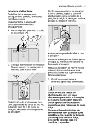 Page 15primeira utilizaçãoelectrolux  15
Introduzir abrilhantador
O abrilhantador assegura um
enxaguamento perfeito, eliminando
manchas e riscos.
O abrilhantador é adicionado
automaticamente no último
enxaguamento.
1. Abra o depósito premindo o botão
de desengate (A).
2. Coloque abrilhantador no depósito.
O nível máximo de enchimento é
indicado pela marca “máx”.
O distribuidor de abrilhantador tem
uma capacidade de cerca de 110 ml,
suficiente para 16 a 40 ciclos de
lavagem, dependendo da regulação
da dosagem....