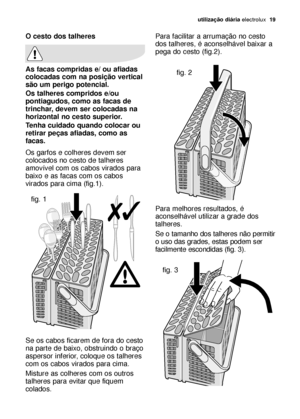 Page 19utilização diáriaelectrolux  19
Para facilitar a arrumação no cesto
dos talheres, é aconselhável baixar a
pega do cesto (fig.2).
Para melhores resultados, é
aconselhável utilizar a grade dos
talheres.
Se o tamanho dos talheres não permitir
o uso das grades, estas podem ser
facilmente escondidas (fig. 3).O cesto dos talheres
As facas compridas e/ ou afiadas
colocadas com na posição vertical
são um perigo potencial.
Os talheres compridos e/ou
pontiagudos, como as facas de
trinchar, devem ser colocadas na...