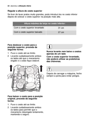 Page 2222electroluxutilização diária
Regular a altura do cesto superior
Se tiver de lavar pratos muito grandes, pode introduzi-los no cesto inferior
depois de colocar o cesto superior na posição mais alta. 
Para deslocar o cesto para a
posição superior, proceda da
seguinte forma:
1. Puxe o cesto até ao limite.
2. Levante cuidadosamente ambos
os lados até que o mecanismo
engate e o cesto fique estável.
Para baixar o cesto para a posição
original, proceda da seguinte
forma:
1. Puxe o cesto até ao limite.
2....