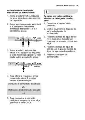 Page 25utilização diáriaelectrolux  25
Activação/desactivação do
distribuidor de abrilhantador
1. Prima a tecla On/Off. A máquina
de lavar loiça deve estar no modo
de regulação.
2. Prima simultaneamente as teclas 2
e 3, até que os indicadores
luminosos das teclas 1, 2
,e 3
comecem a piscar.
3. Prima a tecla 2, as luzes das
teclas 1 e 3 apagam-se enquanto
a tecla 2 continua a piscar. O visor
digital indica a regulação actual.
4. Para alterar a regulação, prima
novamente a tecla 2 e o visor
mostra a nova...