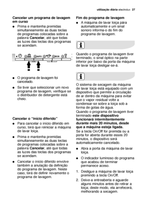 Page 27utilização diáriaelectrolux  27
Cancelar um programa de lavagem
em curso
Prima e mantenha premidas
simultaneamente as duas teclas
de programas colocadas sobre a
palavra Cancelar, até que todas
as luzes das teclas dos programas
se acendam.
O  programa de lavagem foi
cancelado.
Se tiver que seleccionar um novo
programa de lavagem, verifique se
o distribuidor de detergente está
cheio.
Cancelar o “início diferido”
Para cancelar o início diferido em
curso, terá que reiniciar a máquina
de lavar loiça....