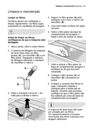 Page 31limpeza e manutenção electrolux  31
Limpar os filtros
Os filtros devem ser verificados e
limpos regularmente. Os filtros sujos
prejudicam os resultados da lavagem.
Antes de limpar os filtros,
certifique-se de que a máquina está
desligada.
1. Abra a porta, retire o cesto inferior.
2. O sistema de filtragem da máquina
de lavar loiça inclui um filtro
grosso (A), um microfiltro (B) e um
filtro plano. Desaperte o sistema
de filtragem utilizando o manípulo
do microfiltro e retire-o.
3. Rode o manípulo cerca de...