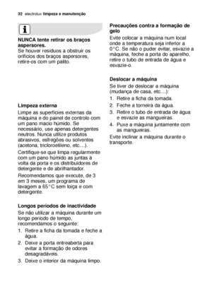 Page 3232electroluxlimpeza e manutenção
Precauções contra a formação de
gelo
Evite colocar a máquina num local
onde a temperatura seja inferior a
0°C. Se não o puder evitar, esvazie a
máquina, feche a porta do aparelho,
retire o tubo de entrada de água e
esvazie-o.
Deslocar a máquina
Se tiver de deslocar a máquina
(mudança de casa, etc....):
1. Retire a ficha da tomada.
2. Feche a torneira da água.
3. Retire o tubo de entrada de água
e esvazie as mangueiras.
4. Puxe a máquina juntamente com
as mangueiras.
Evite...