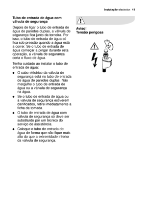 Page 41instalação electrolux  41
Tubo de entrada de água com
válvula de segurança
Depois de ligar o tubo de entrada de
água de paredes duplas, a válvula de
segurança fica junto da torneira. Por
isso, o tubo de entrada de água só
fica sob pressão quando a água está
a correr. Se o tubo de entrada de
água começar a pingar durante esta
operação, a válvula de segurança
corta o fluxo de água.
Tenha cuidado ao instalar o tubo de
entrada de água:
O cabo eléctrico da válvula de
segurança está no tubo de entrada
de água...