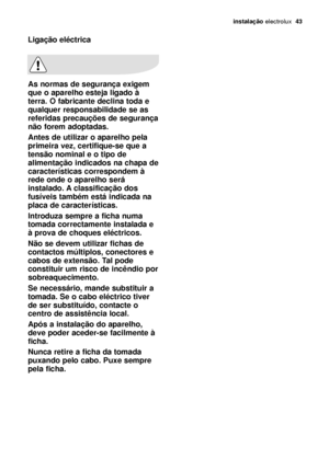 Page 43instalação electrolux  43
Ligação eléctrica
As normas de segurança exigem
que o aparelho esteja ligado à
terra. O fabricante declina toda e
qualquer responsabilidade se as
referidas precauções de segurança
não forem adoptadas.
Antes de utilizar o aparelho pela
primeira vez, certifique-se que a
tensão nominal e o tipo de
alimentação indicados na chapa de
características correspondem à
rede onde o aparelho será
instalado. A classificação dos
fusíveis também está indicada na
placa de características....