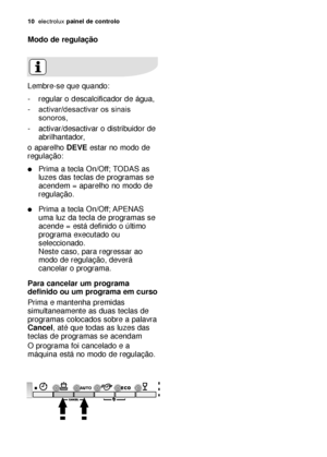 Page 1010electroluxpainel de controlo
Modo de regulação
Lembre-se que quando:
- regular o descalcificador de água,
-activar/desactivar os sinais
sonoros,
- activar/desactivar o distribuidor de
abrilhantador,
o aparelho DEVEestar no modo de
regulação:
Prima a tecla On/Off; TODAS as
luzes das teclas de programas se
acendem = aparelho no modo de
regulação.
Prima a tecla On/Off; APENAS
uma luz da tecla de programas se
acende = está definido o último
programa executado ou
seleccionado. 
Neste caso, para regressar...