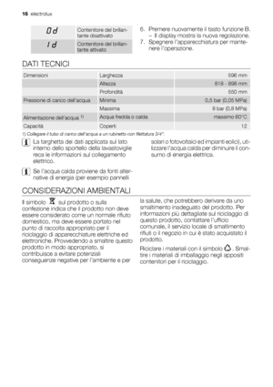 Page 16Contenitore del brillan-
tante disattivato
Contenitore del brillan-
tante attivato
6. Premere nuovamente il tasto funzione B.
– Il display mostra la nuova regolazione.
7. Spegnere l’apparecchiatura per mante-
nere l’operazione.
DATI TECNICI
DimensioniLarghezza596 mm
 Altezza818 - 898 mm
 Profondità550 mm
Pressione di carico dellacquaMinima0,5 bar (0,05 MPa)
 Massima8 bar (0,8 MPa)
Alimentazione dellacqua 1)Acqua fredda o caldamassimo 60°C
CapacitàCoperti12
1) Collegare il tubo di carico dellacqua a un...