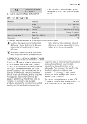 Page 47Dosificador de abrillan-
tador activado
6. Vuelva a pulsar la tecla de función B.– La pantalla muestra el nuevo ajuste.
7. Apague el aparato para guardar la ope-
ración.
DATOS TÉCNICOS
MedidasAnchura596 mm
 Altura818 - 898 mm
 Profundidad550 mm
Presión del suministro de aguaMínima0,5 bares (0,05 MPa)
 Máxima8 bares (0,8 MPa)
Suministro de agua 1)Agua fría o calientemáximo 60°C
CapacidadCubiertos12
1) Conecte la manguera de entrada de agua a un grifo con rosca de 3/4 pulgadas.
La placa de especificaciones...