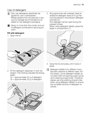 Page 13Use of detergent
Only use detergents specifically de-
signed for use in dishwashers.
Please observe the manufacturer’s dos-
ing and storage recommendations as
stated on the detergent packaging.
Using no more than the correct amount
of detergent contributes to reducing pol-
lution.
Fill with detergent
1. Open the lid.
2. Fill the detergent dispenser (1) with de-
tergent. The marking indicates the dosing
levels:
20 = approximately 20 g of detergent
30 = approximately 30 g of detergent.
1
2
3. All...