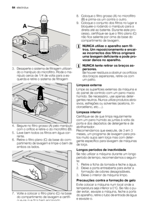 Page 64A
B
C
3. Desaperte o sistema de filtragem utilizan-
do o manípulo do microfiltro. Rode o ma-
nípulo cerca de 1/4 de volta para a es-
querda e retire o sistema de filtragem
4. Segure no filtro grosso (A) pelo manípulo
com o orifício e retire-o do microfiltro (B).
5. Lave bem todos os filtros em água cor-
rente.
6. Retire o filtro plano (C) da base do com-
partimento de lavagem e limpe-o bem de
ambos os lados.
7. Volte a colocar o filtro plano (C) na base
do compartimento de lavagem e certifi-
que-se que...