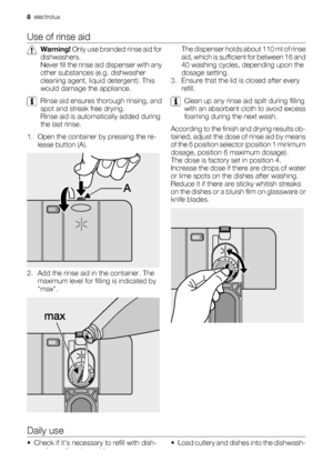 Page 8Use of rinse aid
Warning! Only use branded rinse aid for
dishwashers.
Never fill the rinse aid dispenser with any
other substances (e.g. dishwasher
cleaning agent, liquid detergent). This
would damage the appliance.
Rinse aid ensures thorough rinsing, and
spot and streak free drying.
Rinse aid is automatically added during
the last rinse.
1. Open the container by pressing the re-
lease button (A).
2. Add the rinse aid in the container. The
maximum level for filling is indicated by
max.
The dispenser...