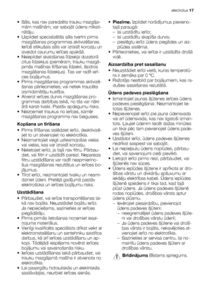 Page 17•Sāls, kas nav paredzēta trauku mazgāja-
mām mašīnām, var sabojāt ūdens mīksti-
nātāju.
• Uzpildiet specializētās sāls tvertni pirms
mazgāšanas programmas aktivizēšanas.
Ierīcē atlikušais sāls var izraisīt koroziju un
izveidot caurumu ierīces apakšā.
• Neiepildiet skalošanas līdzekļa dozatorā
citus līdzekļus (piemēram, trauku mazgā-
jamās mašīnas tīrīšanas līdzekli, šķidros
mazgāšanas līdzekļus). Tas var radīt ierī-
ces bojājumus.
• Pirms mazgāšanas programmas aktivizē-
šanas pārliecinieties, vai netiek...