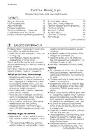 Page 32Electrolux. Thinking of you.
Daugiau mūsų minčių rasite www.electrolux.com
TURINYS
Saugos informacija   32
Gaminio aprašymas   34
Valdymo skydelis   35
Prietaiso naudojimas   37
Vandens minkštintuvo nustatymas   37
Indaplovės druskos naudojimas   38
Plovimo ir skalavimo priemonių naudojimas
 39Kombitabletės funkcija   39
Stalo įrankių ir indų sudėjimas  40
Pasirinkti ir pradėti plovimo programą  40
Plovimo programos   41
Valymas ir priežiūra  43
Ką daryti, jeigu...   44
Techniniai duomenys   46...