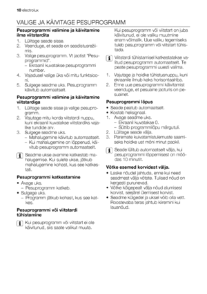 Page 10VALIGE JA KÄIVITAGE PESUPROGRAMM
Pesuprogrammi valimine ja käivitamine
ilma viitstardita
1. Lülitage seade sisse.
2. Veenduge, et seade on seadistusrežii-
mis.
3. Valige pesuprogramm. Vt jaotist Pesu-
programmid.
– Ekraanil kuvatakse pesuprogrammi
number.
4. Vajadusel valige üks või mitu funktsioo-
ni.
5. Sulgege seadme uks. Pesuprogramm
käivitub automaatselt.
Pesuprogrammi valimine ja käivitamine
viitstardiga
1. Lülitage seade sisse ja valige pesupro-
gramm.
2. Vajutage mitu korda viitstardi nuppu,
kuni...