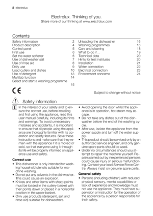 Page 2Electrolux. Thinking of you.
Share more of our thinking at www.electrolux.com
Contents
Safety information    2
Product description    4
Control panel    5
First use    6
Set the water softener    6
Use of dishwasher salt    7
Use of rinse aid    8
Daily use    9
Load cutlery and dishes    10
Use of detergent    13
Multitab function    14
Select and start a washing programme
 15Unloading the dishwasher    16
Washing programmes    16
Care and cleaning    18
What to do if…    19
Technical data    20
Hints...