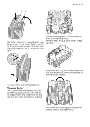 Page 11The cutlery basket is in two parts which can
be separated to give greater loading flexibili-
ty. To separate the two parts, slide them hor-
izontally in opposite directions and pull them
apart.
To reassemble, reverse the procedure.
The upper basket
The upper basket is designed for saucers,
salad bowls, cups, glasses, pots and lids.
Arrange items on and underneath the cup
racks so that water can reach all surfaces.
Glasses with long stems can be placed up-
side down in the cup racks.
For taller items the...