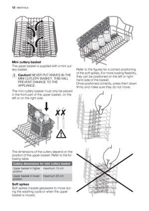 Page 12Mini cutlery basket
The upper basket is supplied with a mini cut-
lery basket.
Caution! NEVER PUT KNIVES IN THE
MINI CUTLERY BASKET. THIS WILL
PREVENT DAMAGE TO THE
APPLIANCE.
The mini cutlery basket must only be placed
in the front part of the upper basket, on the
left or on the right side.
The dimensions of the cutlery depend on the
position of the upper basket. Refer to the fol-
lowing table.
Cutlery dimensions for mini cutlery basket
Upper basket in higher
positionmaximum 15 cm
Upper basket in lower...