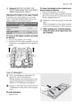 Page 13Caution! BEFORE CLOSING THE
DOOR, MAKE SURE THAT THE SPRAY
ARMS CAN ROTATE FREELY.
Adjusting the height of the upper basket
If washing very large plates you can load
them in the lower basket after moving the
upper basket to the higher position.
Maximum height of the dishes in the lower
basket
With upper basket
raised31 cm
With upper basket
lowered27 cm
To move to the higher position proceed
as follows:
1. Pull out the basket until it stops.
2. Carefully lift both sides upwards until the
mechanism is...