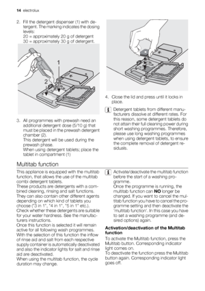 Page 142. Fill the detergent dispenser (1) with de-
tergent. The marking indicates the dosing
levels:
20 = approximately 20 g of detergent
30 = approximately 30 g of detergent.
3. All programmes with prewash need an
additional detergent dose (5/10 g) that
must be placed in the prewash detergent
chamber (2).
This detergent will be used during the
prewash phase.
When using detergent tablets; place the
tablet in compartment (1)
1
2
4. Close the lid and press until it locks in
place.
Detergent tablets from...