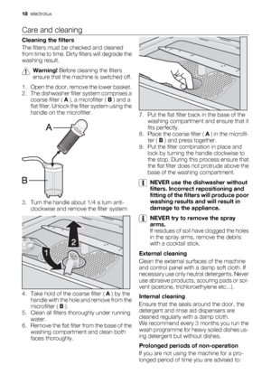 Page 18Care and cleaning
Cleaning the filters
The filters must be checked and cleaned
from time to time. Dirty filters will degrade the
washing result.
Warning! Before cleaning the filters
ensure that the machine is switched off.
1. Open the door, remove the lower basket.
2. The dishwasher filter system comprises a
coarse filter ( A ), a microfilter ( B ) and a
flat filter. Unlock the filter system using the
handle on the microfilter.
3. Turn the handle about 1/4 a turn anti-
clockwise and remove the filter...