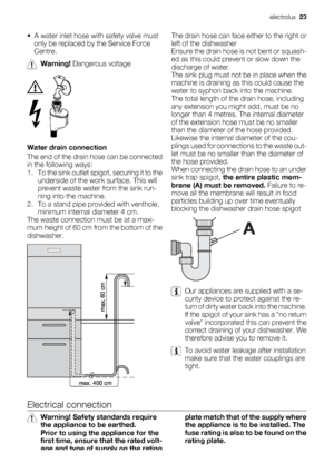 Page 23• A water inlet hose with safety valve must
only be replaced by the Service Force
Centre.
Warning! Dangerous voltage
Water drain connection
The end of the drain hose can be connected
in the following ways:
1. To the sink outlet spigot, securing it to the
underside of the work surface. This will
prevent waste water from the sink run-
ning into the machine.
2. To a stand pipe provided with venthole,
minimum internal diameter 4 cm.
The waste connection must be at a maxi-
mum height of 60 cm from the bottom...