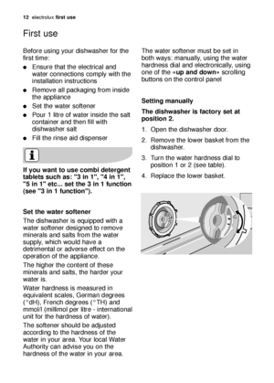 Page 1212electroluxfirst use
Before using your dishwasher for the
first time:
Ensure that the electrical and
water connections comply with the
installation instructions
Remove all packaging from inside
the appliance
Set the water softener
Pour 1 litre of water inside the salt
container and then fill with
dishwasher salt
Fill the rinse aid dispenser
If you want to use combi detergent
tablets such as: 3 in 1, 4 in 1,
5 in 1 etc... set the 3 in 1 function
(see 3 in 1 function).
First use
Set the water...