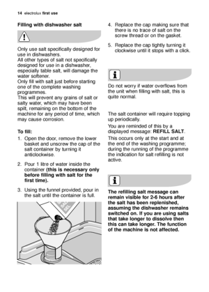 Page 1414electroluxfirst use
Filling with dishwasher salt
Only use salt specifically designed for
use in dishwashers.
All other types of salt not specifically
designed for use in a dishwasher,
especially table salt, will damage the
water softener.
Only fill with salt just before starting
one of the complete washing
programmes. 
This will prevent any grains of salt or
salty water, which may have been
spilt, remaining on the bottom of the
machine for any period of time, which
may cause corrosion.
To fill:
1. Open...