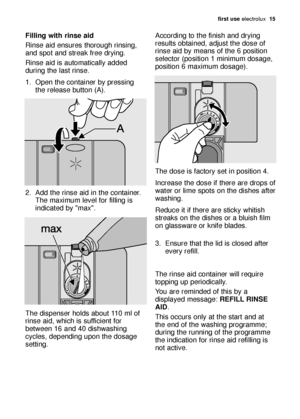 Page 15first use electrolux  15
Filling with rinse aid
Rinse aid ensures thorough rinsing,
and spot and streak free drying. 
Rinse aid is automatically added
during the last rinse.
1. Open the container by pressing
the release button (A). 
2. Add the rinse aid in the container.
The maximum level for filling is
indicated by max. 
The dispenser holds about 110 ml of
rinse aid, which is sufficient for
between 16 and 40 dishwashing
cycles, depending upon the dosage
setting. According to the finish and drying...