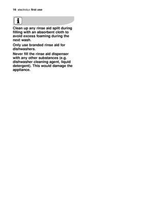 Page 1616electroluxfirst use
Clean up any rinse aid spilt during
filling with an absorbent cloth to
avoid excess foaming during the
next wash. 
Only use branded rinse aid for
dishwashers. 
Never fill the rinse aid dispenser
with any other substances (e.g.
dishwasher cleaning agent, liquid
detergent). This would damage the
appliance.
117991 41/0en  20-12-2006  14:37  Pagina 16
 