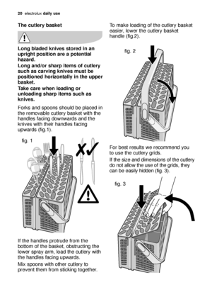 Page 2020electroluxdaily use
To make loading of the cutlery basket
easier, lower the cutlery basket
handle (fig.2).
For best results we recommend you
to use the cutlery grids. 
If the size and dimensions of the cutlery
do not allow the use of the grids, they
can be easily hidden (fig. 3).The cutlery basket
Long bladed knives stored in an
upright position are a potential
hazard.
Long and/or sharp items of cutlery
such as carving knives must be
positioned horizontally in the upper
basket.
Take care when loading...