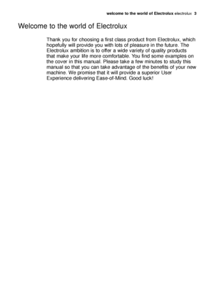 Page 3welcome to the world of Electrolux electrolux  3
Thank you for choosing a first class product from Electrolux, which
hopefully will provide you with lots of pleasure in the future. The
Electrolux ambition is to offer a wide variety of quality products
that make your life more comfortable. You find some examples on
the cover in this manual. Please take a few minutes to study this
manual so that you can take advantage of the benefits of your new
machine. We promise that it will provide a superior User...