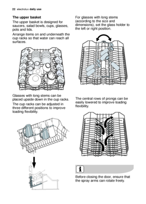 Page 2222electroluxdaily use
The central rows of prongs can be
easily lowered to improve loading
flexibility.
The upper basket 
The upper basket is designed for
saucers, salad bowls, cups, glasses,
pots and lids. 
Arrange items on and underneath the
cup racks so that water can reach all
surfaces.
Glasses with long stems can be
placed upside down in the cup racks.
The cup racks can be adjusted in
three different positions to improve
loading flexibility.
Before closing the door, ensure that
the spray arms can...