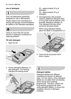 Page 2424electroluxdaily use
Use of detergent 
Only use detergents specifically
designed for use in dishwashers.
Please observe the manufacturer’s
dosing and storage recommendations
as stated on the detergent packaging.
Using no more than the correct
amount of detergent contributes to
reducing pollution.
Fill with detergent 
1. Open the lid.
2. Fill the detergent dispenser (1)
with detergent. The marking
indicates the dosing levels:20 = approximately 20 g of
detergent
30 = approximately 30 g of
detergent
3. All...