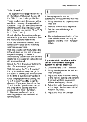 Page 25daily use electrolux  25
3 in 1 function
This appliance is equipped with the 3
in 1 function, that allows the use of
the 3 in 1 combi detergent tablets.
These products are detergents with a
combined cleaning, rinsing and salt
functions. They can also contain other
different agents depending on which
kind of tablets you choose (3 in 1, 4
in 1, 5 in 1 etc...)
Check whether these detergents are
suitable for your water hardness. See
the manufacturers instructions.
Once this function is selected it will...