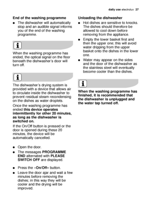 Page 27daily use electrolux  27
End of the washing programme
The dishwasher will automatically
stop and an audible signal informs
you of the end of the washing
programme.
The dishwasher’s drying system is
provided with a device that allows air
to circulate inside the dishwasher to
prevent residual steam recondensing
on the dishes as water droplets.
Once the washing programme has
ended this device operates
intermittently for other 20 minutes,
as long as the dishwasher is
switched on.
If the On/Off button is...