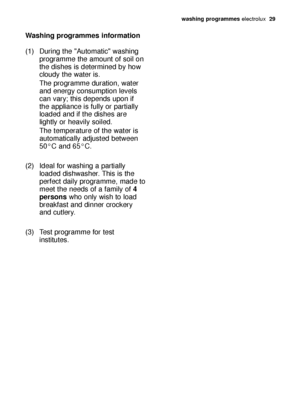 Page 29washing programmeselectrolux  29
Washing programmes information
(1) During the Automatic washing 
programme the amount of soil on 
the dishes is determined by how 
cloudy the water is.
The programme duration, water 
and energy consumption levels 
can vary; this depends upon if 
the appliance is fully or partially 
loaded and if the dishes are 
lightly or heavily soiled.
The temperature of the water is 
automatically adjusted between 
50°C and 65°C.
(2) Ideal for washing a partially 
loaded dishwasher....