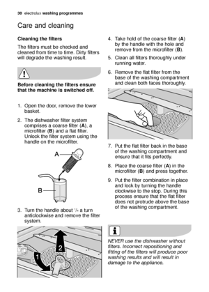 Page 3030electroluxwashing programmes
Cleaning the filters
The filters must be checked and
cleaned from time to time. Dirty filters
will degrade the washing result.
1. Open the door, remove the lower
basket.
2. The dishwasher filter system
comprises a coarse filter (A), a
microfilter (B) and a flat filter.
Unlock the filter system using the
handle on the microfilter.
3. Turn the handle about 
1/4a turn
anticlockwise and remove the filter
system.
Before cleaning the filters ensure
that the machine is switched...