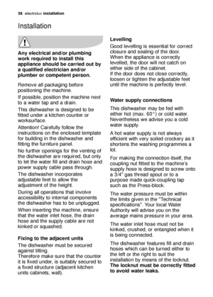 Page 3838electroluxinstallation
Any electrical and/or plumbing
work required to install this
appliance should be carried out by
a qualified electrician and/or
plumber or competent person.
Remove all packaging before
positioning the machine.
If possible, position the machine next
to a water tap and a drain.
This dishwasher is designed to be
fitted under a kitchen counter or
worksurface.
Attention! Carefully follow the
instructions on the enclosed template
for building in the dishwasher and
fitting the furniture...