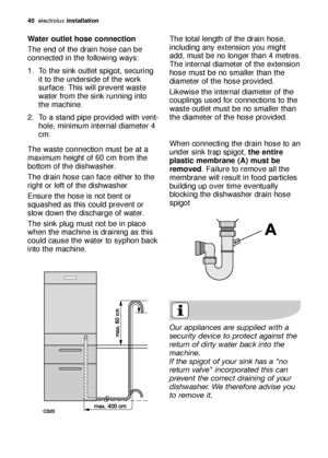 Page 4040electroluxinstallation
Water outlet hose connection
The end of the drain hose can be
connected in the following ways: 
1. To the sink outlet spigot, securing
it to the underside of the work
surface. This will prevent waste
water from the sink running into
the machine. 
2. To a stand pipe provided with vent-
hole, minimum internal diameter 4
cm. 
The waste connection must be at a
maximum height of 60 cm from the
bottom of the dishwasher. 
The drain hose can face either to the
right or left of the...