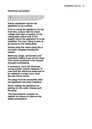 Page 41installation electrolux  41
Electrical connection
Safety standards require the
appliance to be earthed. 
Prior to using the appliance for the
first time, ensure that the rated
voltage and type of supply on the
rating plate match that of the
supply where the appliance is to be
installed. The fuse rating is also to
be found on the rating plate.
Always plug the mains plug into a
correctly installed shockproof
socket.
Multi-way plugs, connectors and
extension cables must not be used.
This could constitute a...